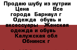 Продаю шубу из нутрии › Цена ­ 10 000 - Все города, Барнаул г. Одежда, обувь и аксессуары » Женская одежда и обувь   . Калужская обл.,Обнинск г.